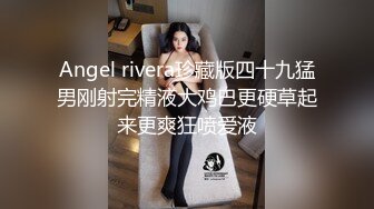 Angel rivera珍藏版四十九猛男刚射完精液大鸡巴更硬草起来更爽狂喷爱液