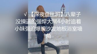 ❤️√ 【深夜盘丝洞】八辈子没操逼的强悍大屌4小时追着小妹强迫爆操沙发地板浴室墙角