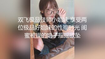 双飞极品技师小姐妹 享受两位极品好姐妹的性福时光 闺蜜被操的奶子摇摇欲坠