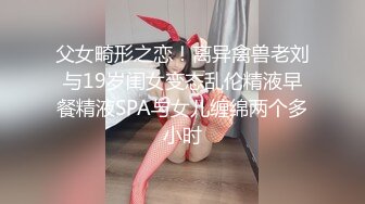 父女畸形之恋！离异禽兽老刘与19岁闺女变态乱伦精液早餐精液SPA与女儿缠绵两个多小时