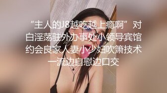 “主人的J8越吃越上瘾啊”对白淫荡驻外办事处小领导宾馆约会良家人妻小少妇吹箫技术一流边自慰边口交