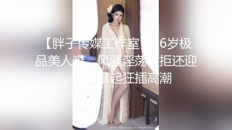 【胖子传媒工作室】36岁极品美人妻，风骚淫荡欲拒还迎，小伙暴起狂插高潮