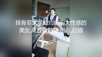 排骨哥大学城约操胸大性感的美女,高难度前插,侧入,后插