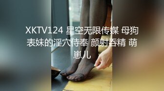 XKTV124 星空无限传媒 母狗表妹的淫穴侍奉 颜射吞精 萌崽儿