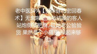 老中医SPA【骚保健私密回春术】无套啪啪准备结婚的客人 站炮侧插肥臀  帮她老公验验货 果然是个小骚货 操起来够劲