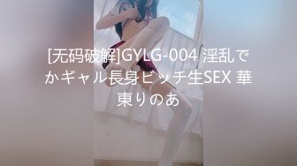 [无码破解]GYLG-004 淫乱でかギャル長身ビッチ生SEX 華東りのあ