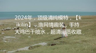 2024年，顶级清纯模特，【kikilin】，渔网情趣装，手持大鸡巴干喷水，超清画质收藏