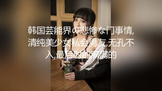 韩国芸能界の悲惨な门事情,清纯美少女私会男友,无孔不入,最后射的满满的