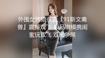 外围女神猎杀者『91斯文禽兽』震撼双飞-极品嫩模携闺蜜玩双飞 双凤争屌