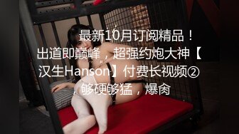 ⚫️⚫️最新10月订阅精品！出道即巅峰，超强约炮大神【汉生Hanson】付费长视频②，够硬够猛，爆肏