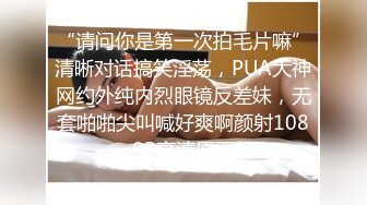 “请问你是第一次拍毛片嘛”清晰对话搞笑淫荡，PUA大神网约外纯内烈眼镜反差妹，无套啪啪尖叫喊好爽啊颜射1080P高清原画