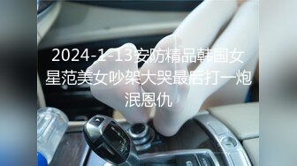 2024-1-13安防精品韩国女星范美女吵架大哭最后打一炮泯恩仇