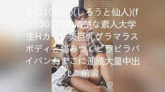 (HD1080P)(しろうと仙人)(fc3301722)清楚な素人大学生Hカップ美巨乳グラマラスボディと絡みつくビラビラパイパンおまこに連続大量中出し♪前編