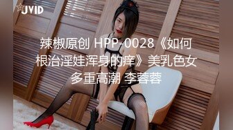 辣椒原创 HPP-0028《如何根治淫娃浑身的痒》美乳色女多重高潮 李蓉蓉