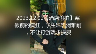 2023.12.02【酒店偷拍】寒假前的疯狂，学生妹饥渴难耐，不让打游戏求操屄