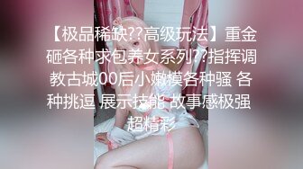 【极品稀缺??高级玩法】重金砸各种求包养女系列??指挥调教古城00后小嫩模各种骚 各种挑逗 展示技能 故事感极强 超精彩