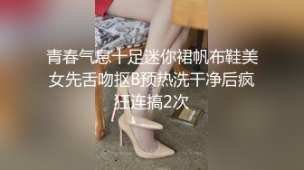 青春气息十足迷你裙帆布鞋美女先舌吻抠B预热洗干净后疯狂连搞2次