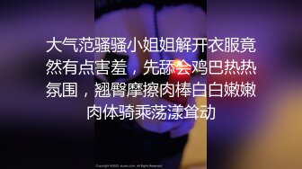 大气范骚骚小姐姐解开衣服竟然有点害羞，先舔会鸡巴热热氛围，翘臀摩擦肉棒白白嫩嫩肉体骑乘荡漾耸动