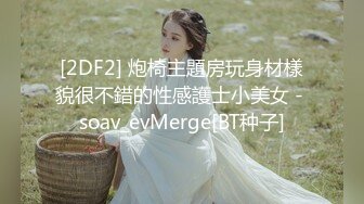 [2DF2] 炮椅主題房玩身材樣貌很不錯的性感護士小美女 - soav_evMerge[BT种子]