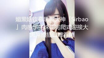 媚黑婊钦慕黑屌大神「Sirbao」肉感学生妹用狗爬式迎接大黑屌抽插口爆吞精