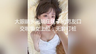 大眼睛长相端庄妹子和男友口交啪啪女上位，无套打桩