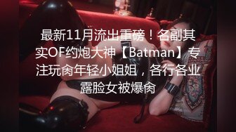 最新11月流出重磅！名副其实OF约炮大神【Batman】专注玩肏年轻小姐姐，各行各业露脸女被爆肏