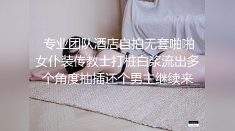  专业团队酒店自拍无套啪啪女仆装传教士打桩白浆流出多个角度抽插还个男主继续来