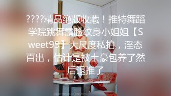 ????精品绝版收藏！推特舞蹈学院跳舞露脸纹身小姐姐【Sweet99】大尺度私拍，淫态百出，估计是被土豪包养了然后退推了