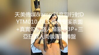 天美傳媒&amp;抖音旅行射DYTM010-013 福建安溪茶園+真實勾引路人偷窺變3P+三亞狂歡人肉俄羅斯轉盤