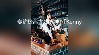 专约极品尤物大神 『Kenny’s』00后