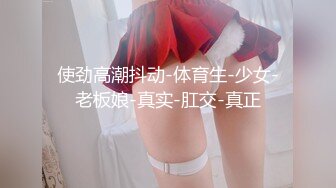 使劲高潮抖动-体育生-少女-老板娘-真实-肛交-真正