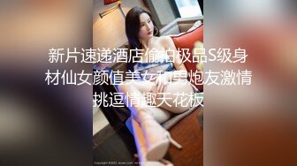 新片速递酒店偷拍极品S级身材仙女颜值美女和男炮友激情挑逗情趣天花板