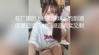 在厂里的上班的妹妹，约到酒店里口交，对白很逗真实又刺激