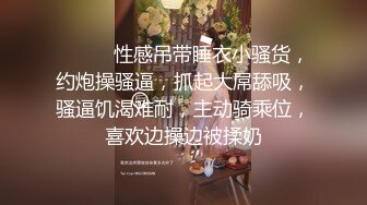 ❤️❤️性感吊带睡衣小骚货，约炮操骚逼，抓起大屌舔吸，骚逼饥渴难耐，主动骑乘位，喜欢边操边被揉奶