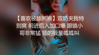 【喜欢被舔熊熊】双奶夹我特别爽 前进后入加口爆 眼镜小哥非常猛 插的我是呱呱叫