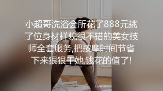 小超哥洗浴会所花了888元挑了位身材样貌很不错的美女技师全套服务,把按摩时间节省下来狠狠干她,钱花的值了!