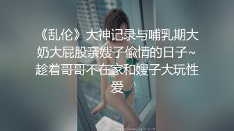 《乱伦》大神记录与哺乳期大奶大屁股亲嫂子偸情的日子~趁着哥哥不在家和嫂子大玩性爱