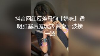 抖音网红反差母狗『奶咪』透明肛塞后庭玩穴 高潮一波接一波