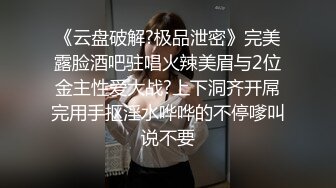 《云盘破解?极品泄密》完美露脸酒吧驻唱火辣美眉与2位金主性爱大战?上下洞齐开屌完用手抠淫水哗哗的不停嗲叫说不要