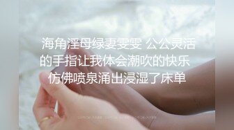  海角淫母绿妻雯雯 公公灵活的手指让我体会潮吹的快乐 仿佛喷泉涌出浸湿了床单