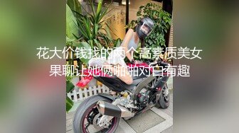 花大价钱找的两个高素质美女果聊让她俩啪啪对白有趣