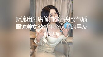 新流出酒店偷拍极品身材气质眼镜美女被过年憋久了的男友狠狠操