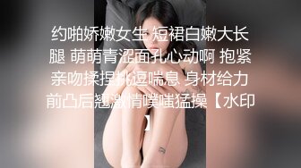 约啪娇嫩女生 短裙白嫩大长腿 萌萌青涩面孔心动啊 抱紧亲吻揉捏挑逗喘息 身材给力前凸后翘激情噗嗤猛操【水印】