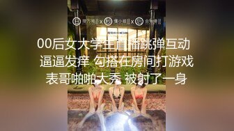 00后女大学生直播跳弹互动  逼逼发痒 勾搭在房间打游戏表哥啪啪大秀 被射了一身