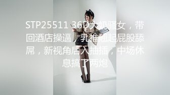 STP25511 36D大奶骚女，带回酒店操逼，乳推翘起屁股舔屌，新视角后入抽插，中场休息搞了两炮