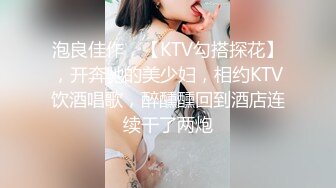 泡良佳作，【KTV勾搭探花】，开奔驰的美少妇，相约KTV饮酒唱歌，醉醺醺回到酒店连续干了两炮