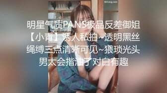 明星气质PANS极品反差御姐【小青】诱人私拍~透明黑丝绳缚三点清晰可见~猥琐光头男太会揩油了对白有趣