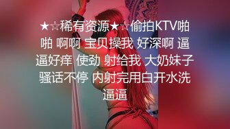 ★☆稀有资源★☆偷拍KTV啪啪 啊啊 宝贝操我 好深啊 逼逼好痒 使劲 射给我 大奶妹子骚话不停 内射完用白开水洗逼逼