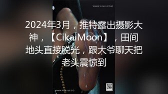 2024年3月，推特露出摄影大神，【CikaiMoon】，田间地头直接脱光，跟大爷聊天把老头震惊到