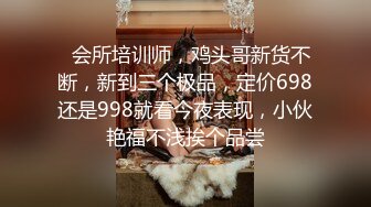   会所培训师，鸡头哥新货不断，新到三个极品，定价698还是998就看今夜表现，小伙艳福不浅挨个品尝